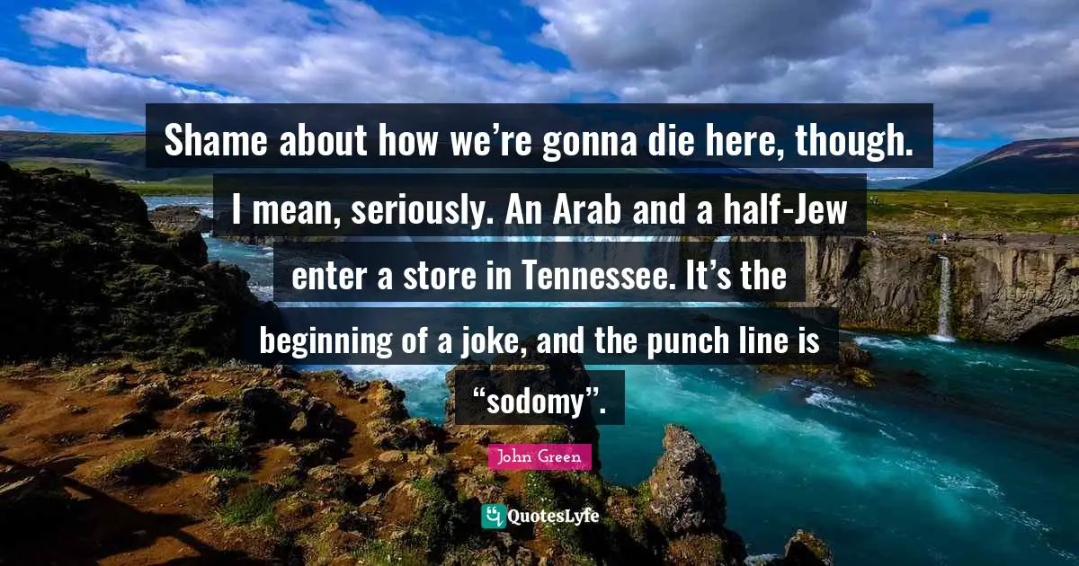 Shame about how we’re gonna die here, though. I mean, seriously. An Arab and a half-Jew enter a store in Tennessee. It’s the beginning of a joke, and the punch line is “sodomy’’.