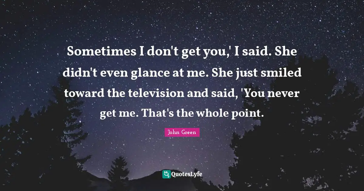 Sometimes I don't get you,' I said. She didn't even glance at me. She just smiled toward the television and said, 'You never get me. That's the whole point.