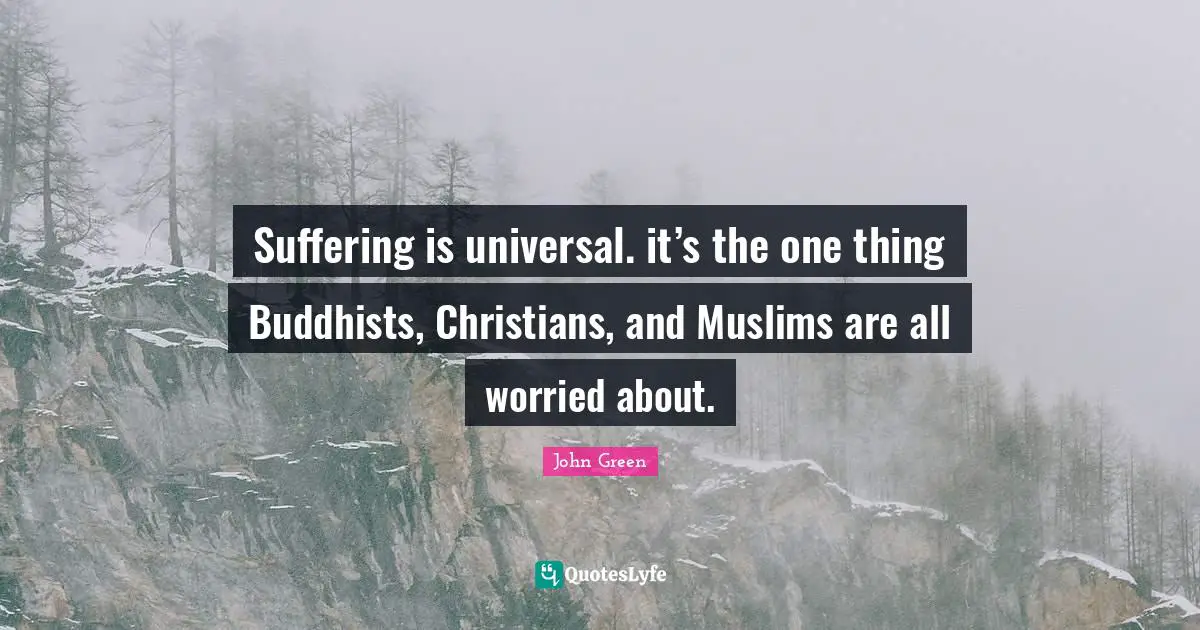 Suffering is universal. it’s the one thing Buddhists, Christians, and Muslims are all worried about.