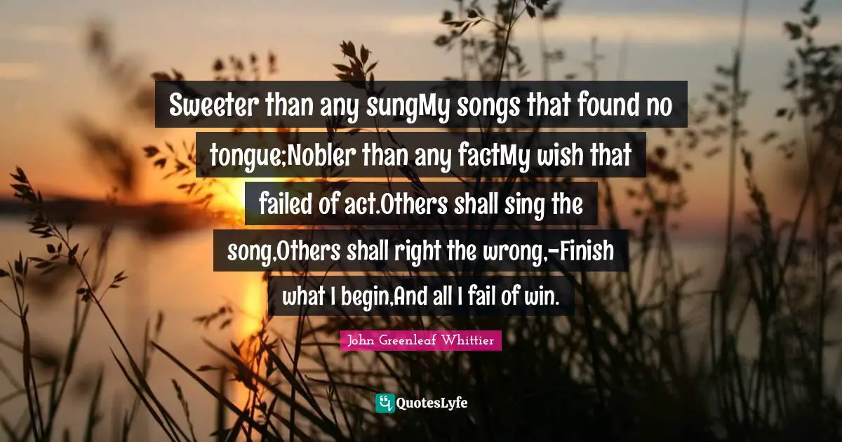 Sweeter than any sungMy songs that found no tongue;Nobler than any factMy wish that failed of act.Others shall sing the song,Others shall right the wrong,-Finish what I begin,And all I fail of win.