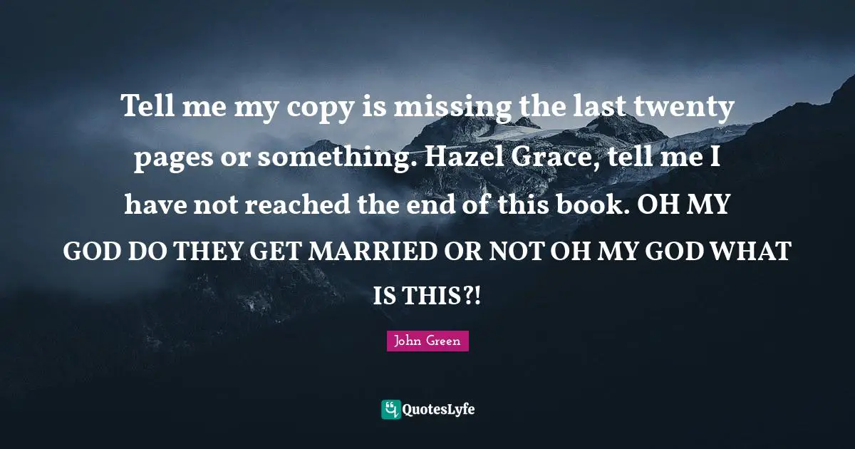 Hazel Quotes: "Tell me my copy is missing the last twenty pages or something. Hazel Grace, tell me I have not reached the end of this book. OH MY GOD DO THEY GET MARRIED OR NOT OH MY GOD WHAT IS THIS?!"