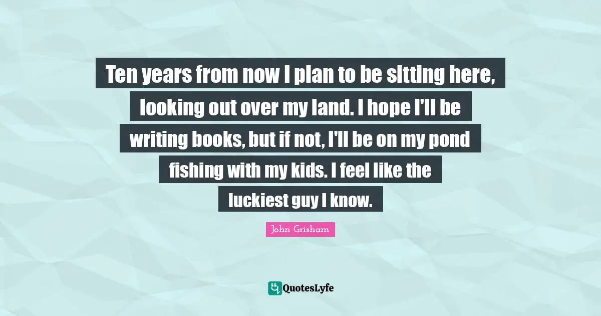 John Grisham Quotes: "Ten years from now I plan to be sitting here, looking out over my land. I hope I'll be writing books, but if not, I'll be on my pond fishing with my kids. I feel like the luckiest guy I know."