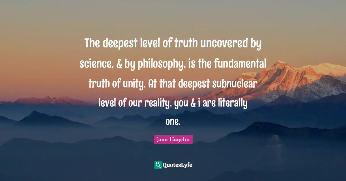 The deepest level of truth uncovered by science, & by philosophy, is the fundamental truth of unity. At that deepest subnuclear level of our reality, you & i are literally one.
