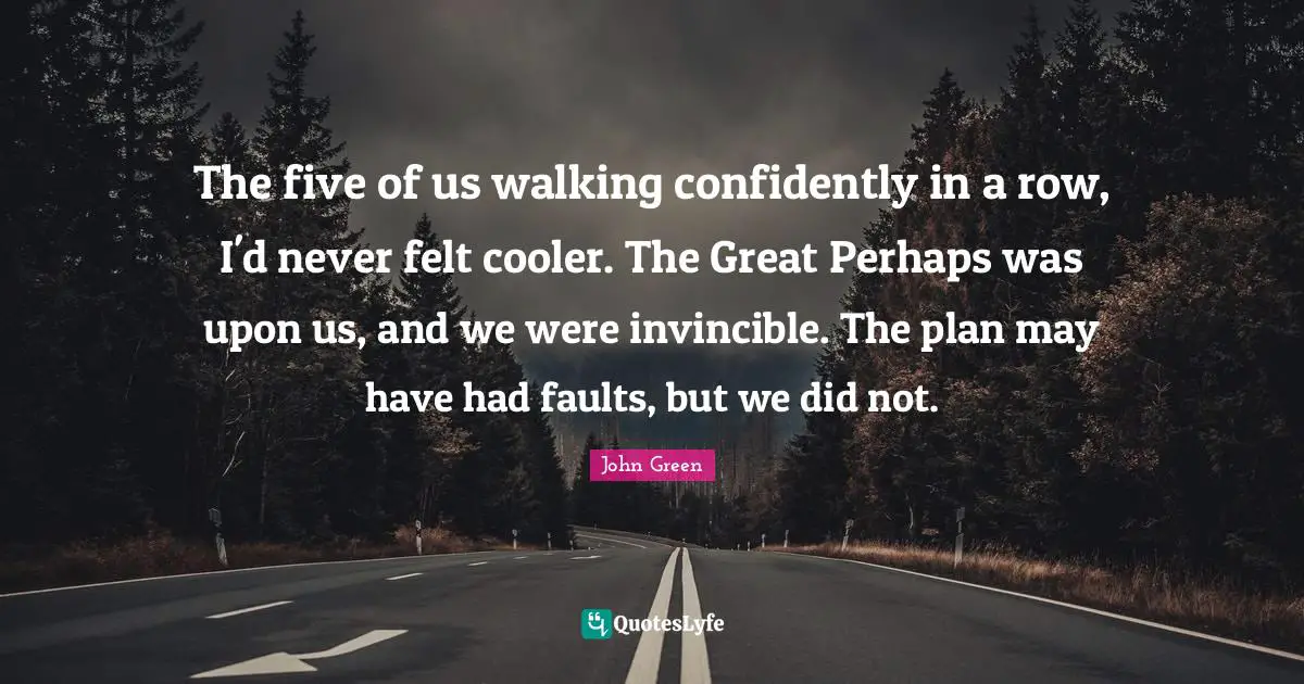 The five of us walking confidently in a row, I'd never felt cooler. The Great Perhaps was upon us, and we were invincible. The plan may have had faults, but we did not.