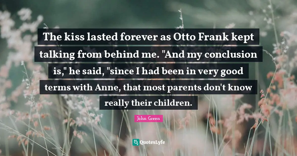 The kiss lasted forever as Otto Frank kept talking from behind me. "And my conclusion is," he said, "since I had been in very good terms with Anne, that most parents don't know really their children.