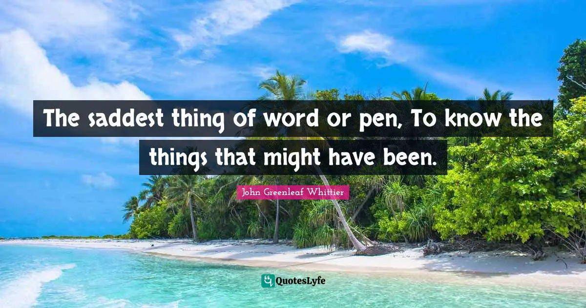 The saddest thing of word or pen, To know the things that might have been.