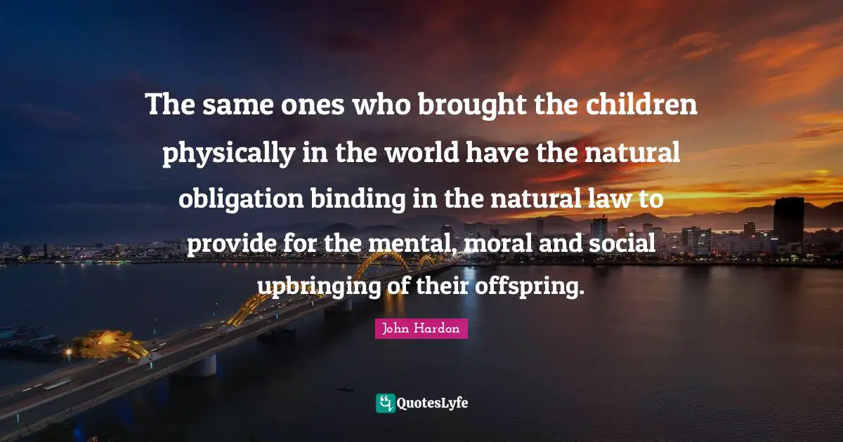 John Hardon Quotes: The same ones who brought the children physically in the world have the natural obligation binding in the natural law to provide for the mental, moral and social upbringing of their offspring.