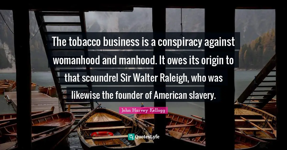Conspiracy Quotes: "The tobacco business is a conspiracy against womanhood and manhood. It owes its origin to that scoundrel Sir Walter Raleigh, who was likewise the founder of American slavery."