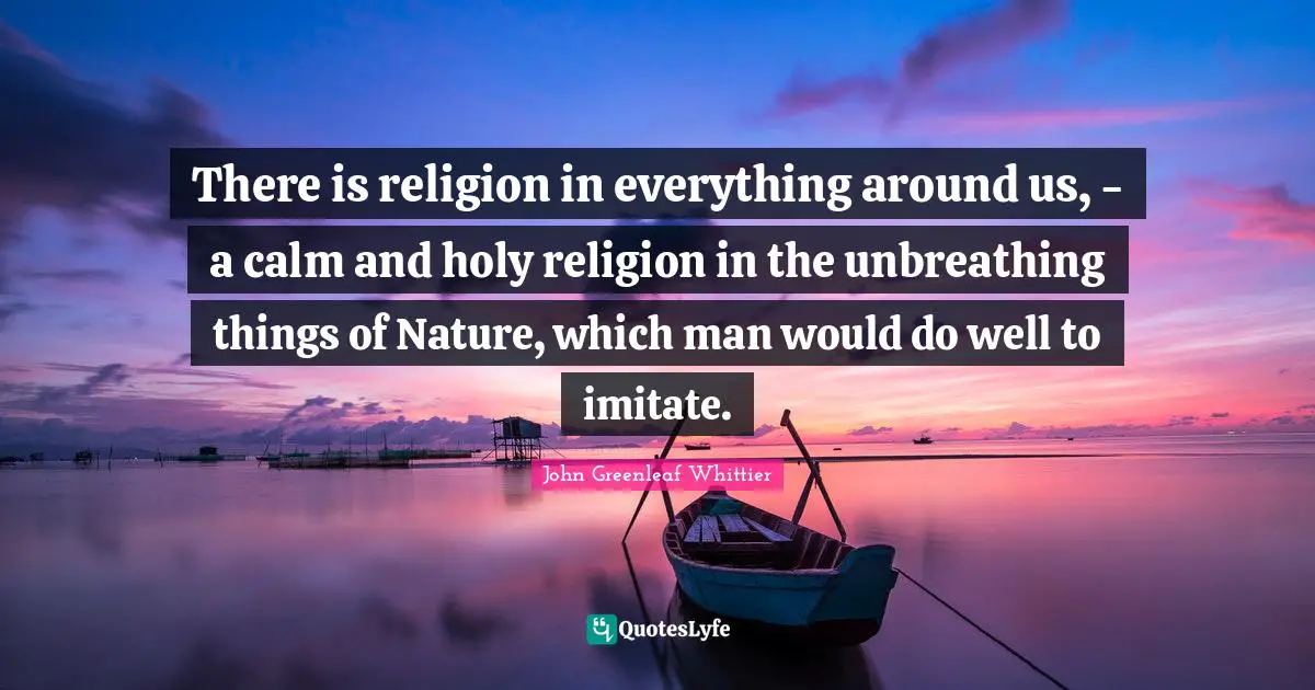 There is religion in everything around us, - a calm and holy religion in the unbreathing things of Nature, which man would do well to imitate.