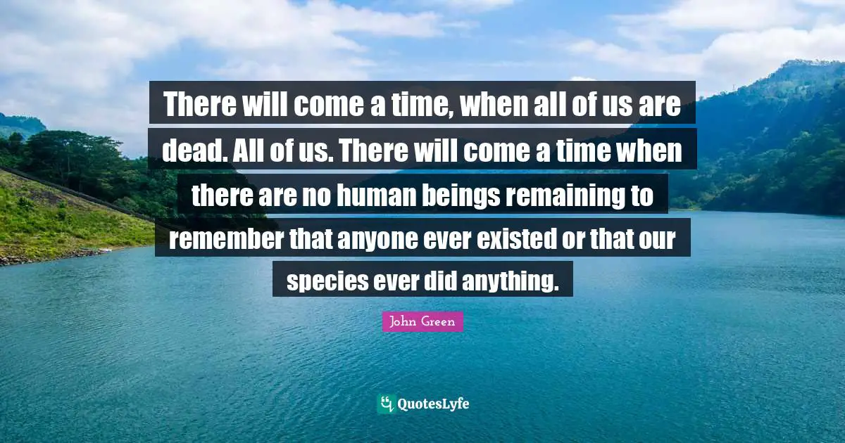 There will come a time, when all of us are dead. All of us. There will come a time when there are no human beings remaining to remember that anyone ever existed or that our species ever did anything.