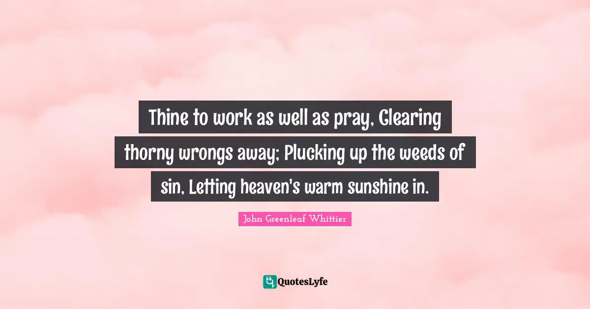 Thine to work as well as pray, Clearing thorny wrongs away; Plucking up the weeds of sin, Letting heaven's warm sunshine in.