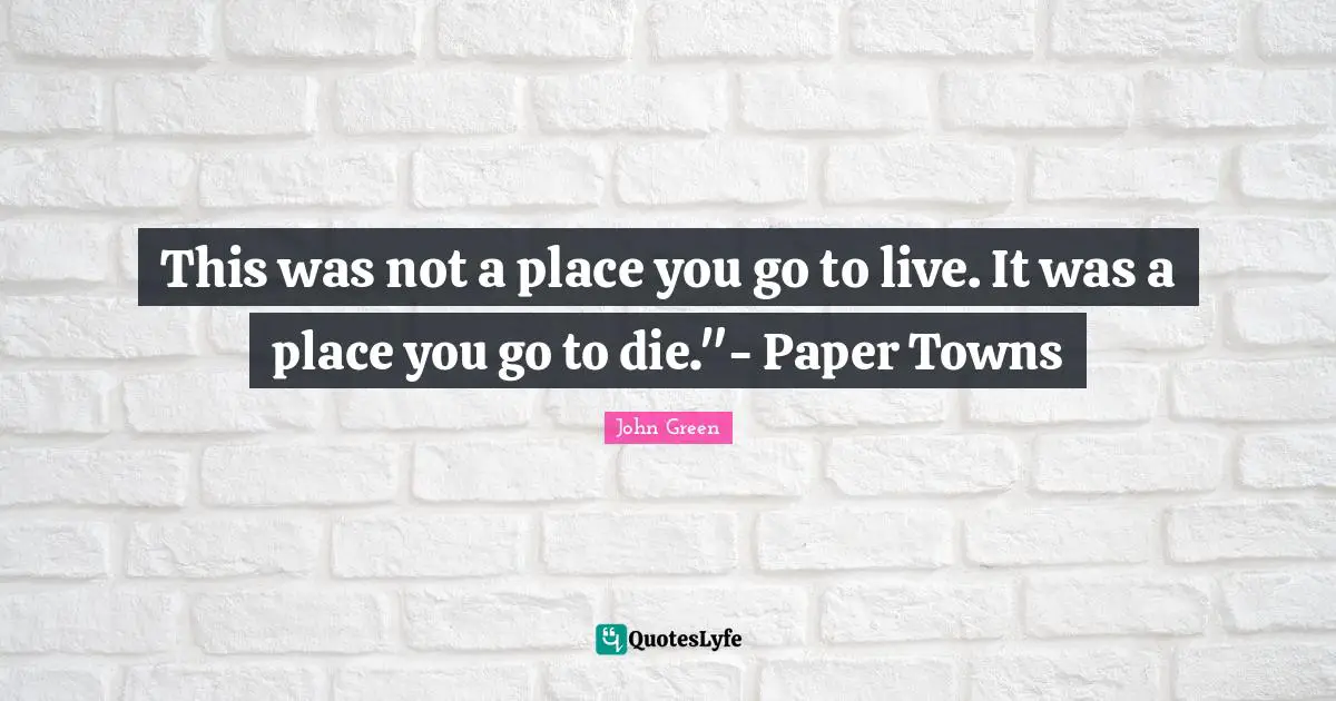 This was not a place you go to live. It was a place you go to die."- Paper Towns