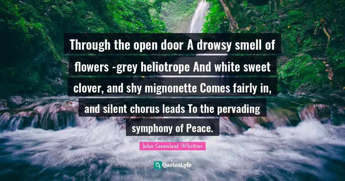 Through the open door A drowsy smell of flowers -grey heliotrope And white sweet clover, and shy mignonette Comes fairly in, and silent chorus leads To the pervading symphony of Peace.