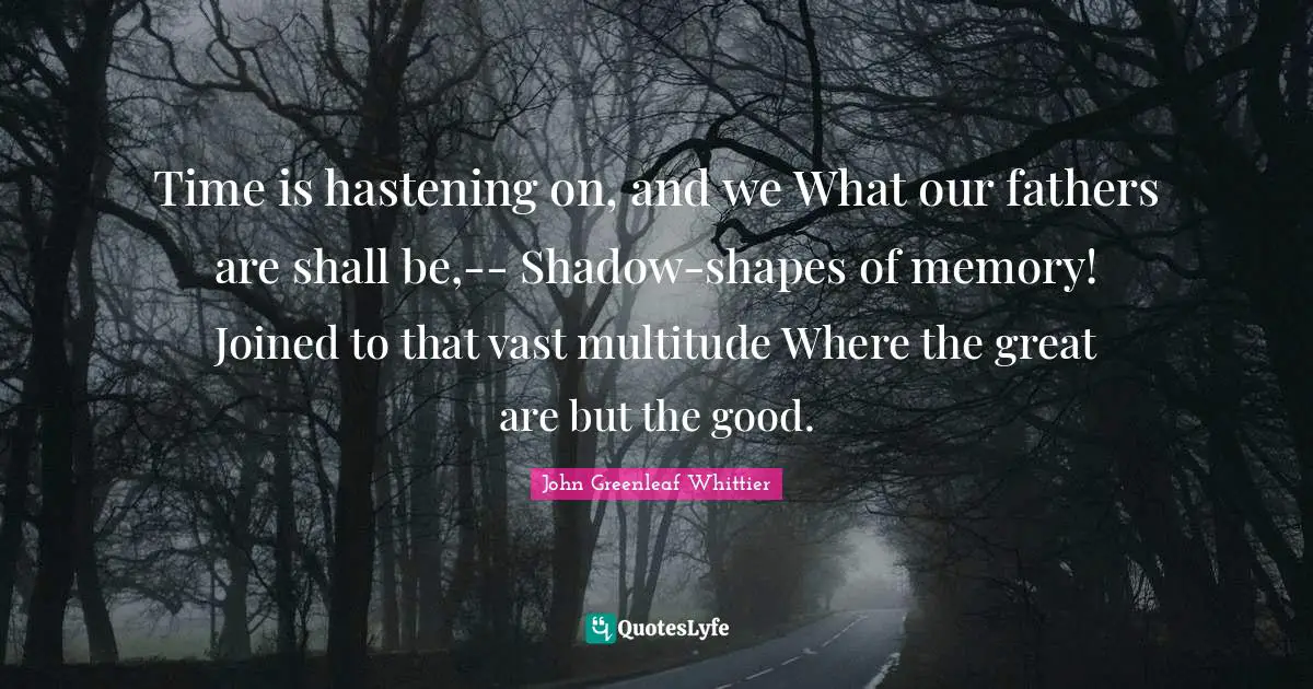 Time is hastening on, and we What our fathers are shall be,-- Shadow-shapes of memory! Joined to that vast multitude Where the great are but the good.