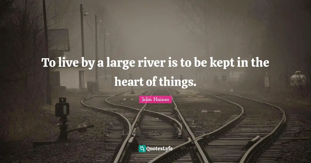 To live by a large river is to be kept in the heart of things.