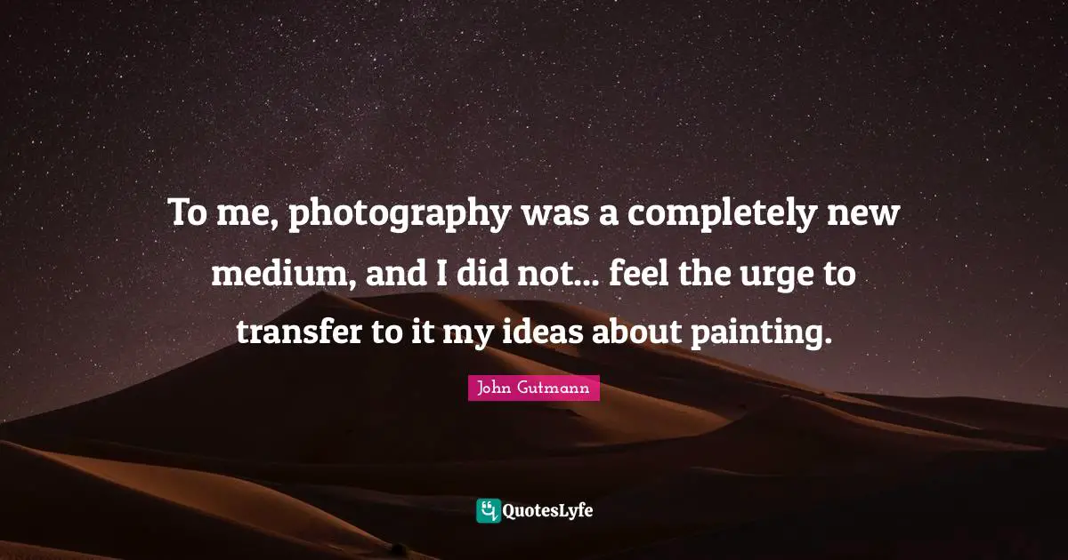 To me, photography was a completely new medium, and I did not... feel the urge to transfer to it my ideas about painting.