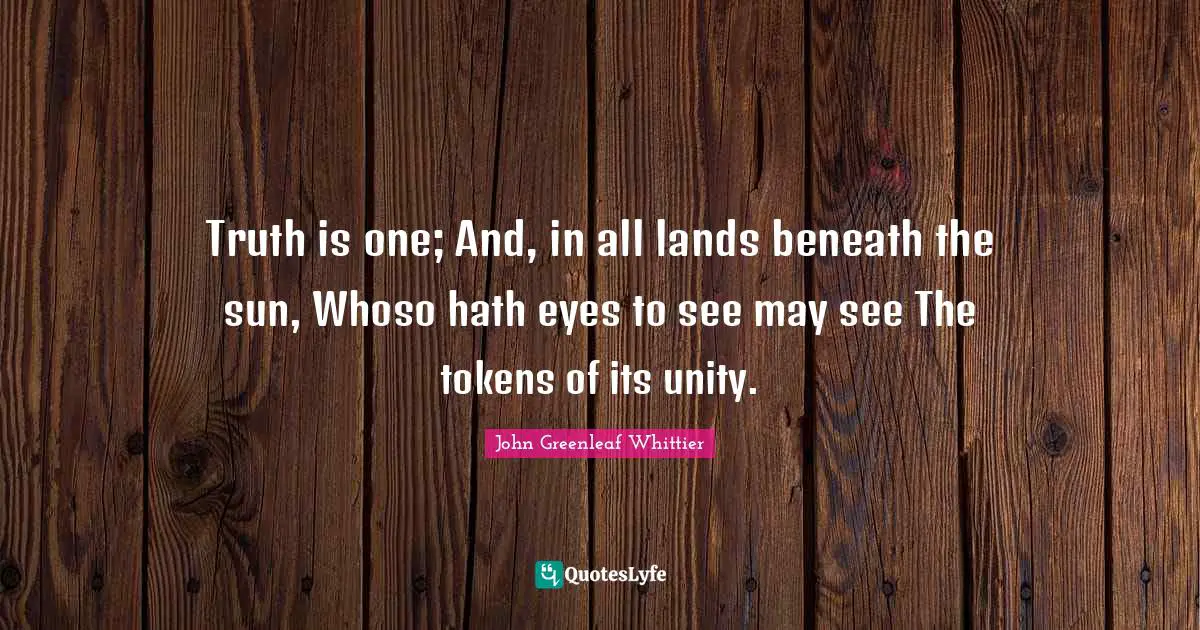 Truth is one; And, in all lands beneath the sun, Whoso hath eyes to see may see The tokens of its unity.