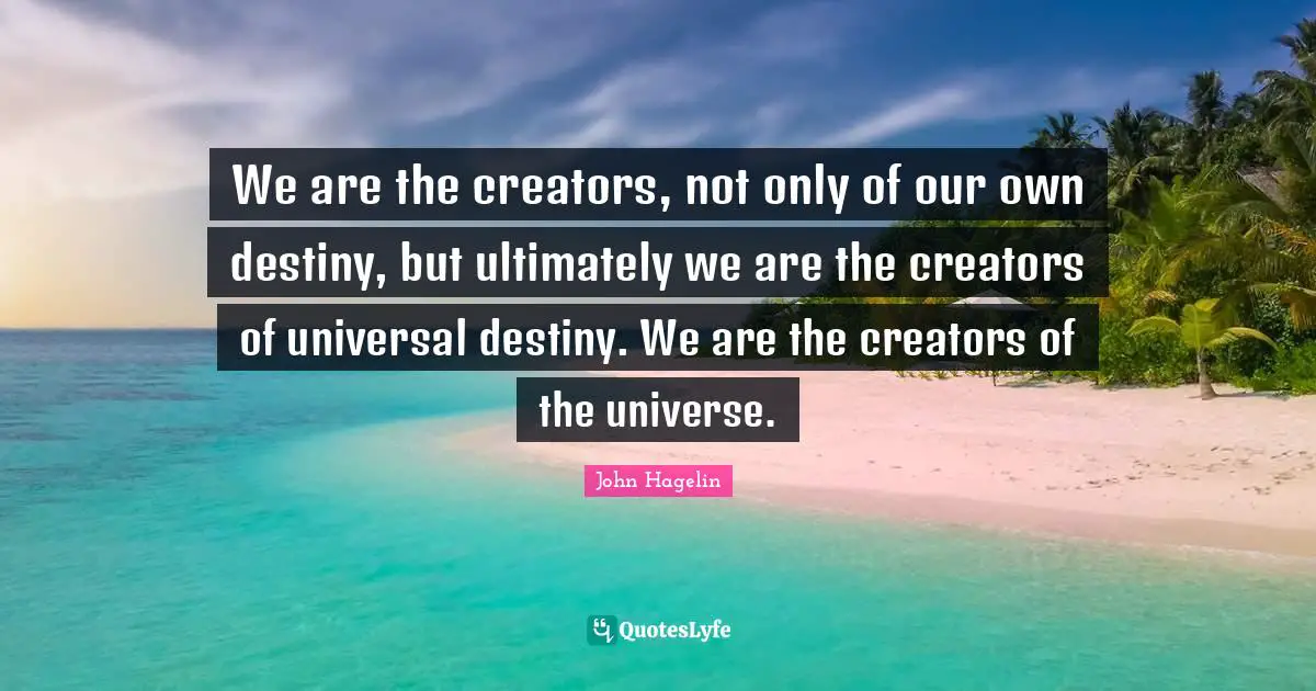 We are the creators, not only of our own destiny, but ultimately we are the creators of universal destiny. We are the creators of the universe.