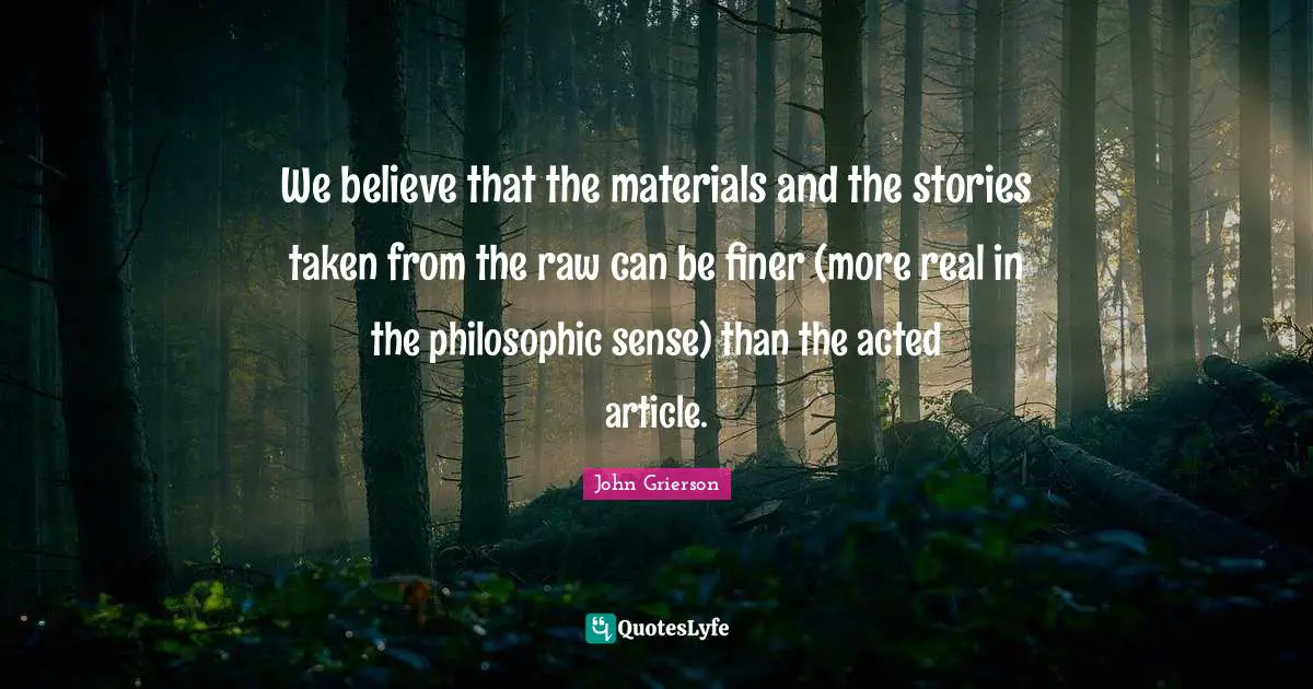 We believe that the materials and the stories taken from the raw can be finer (more real in the philosophic sense) than the acted article.