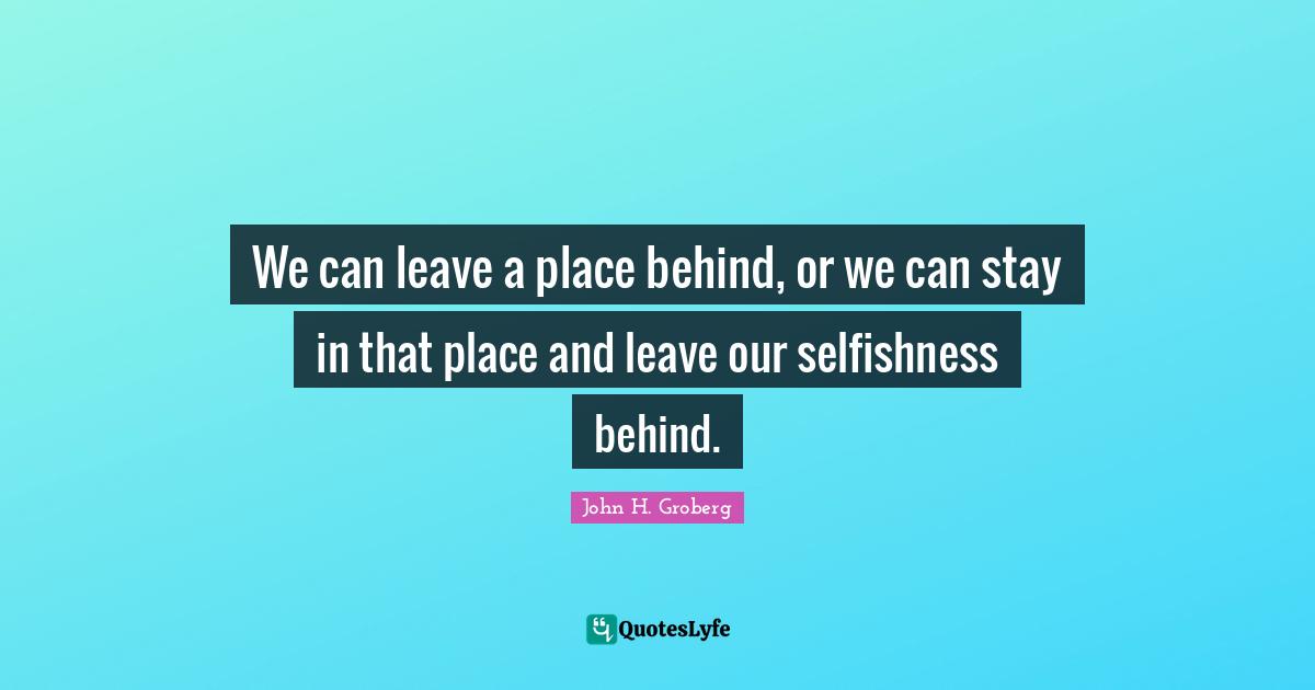 We can leave a place behind, or we can stay in that place and leave our selfishness behind.