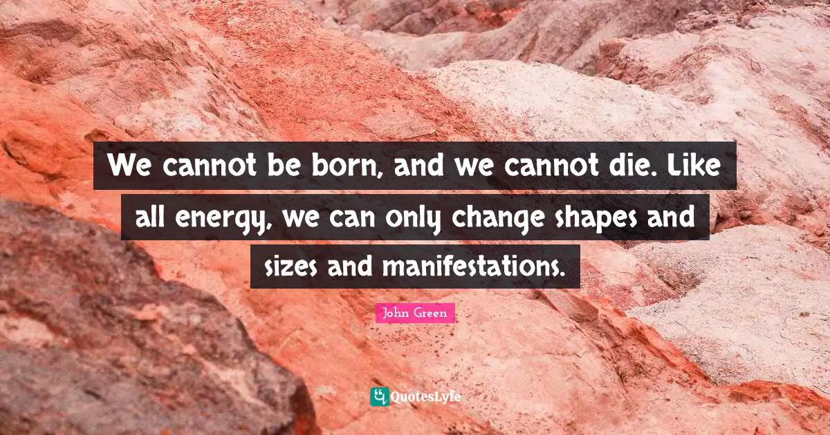 We cannot be born, and we cannot die. Like all energy, we can only change shapes and sizes and manifestations.