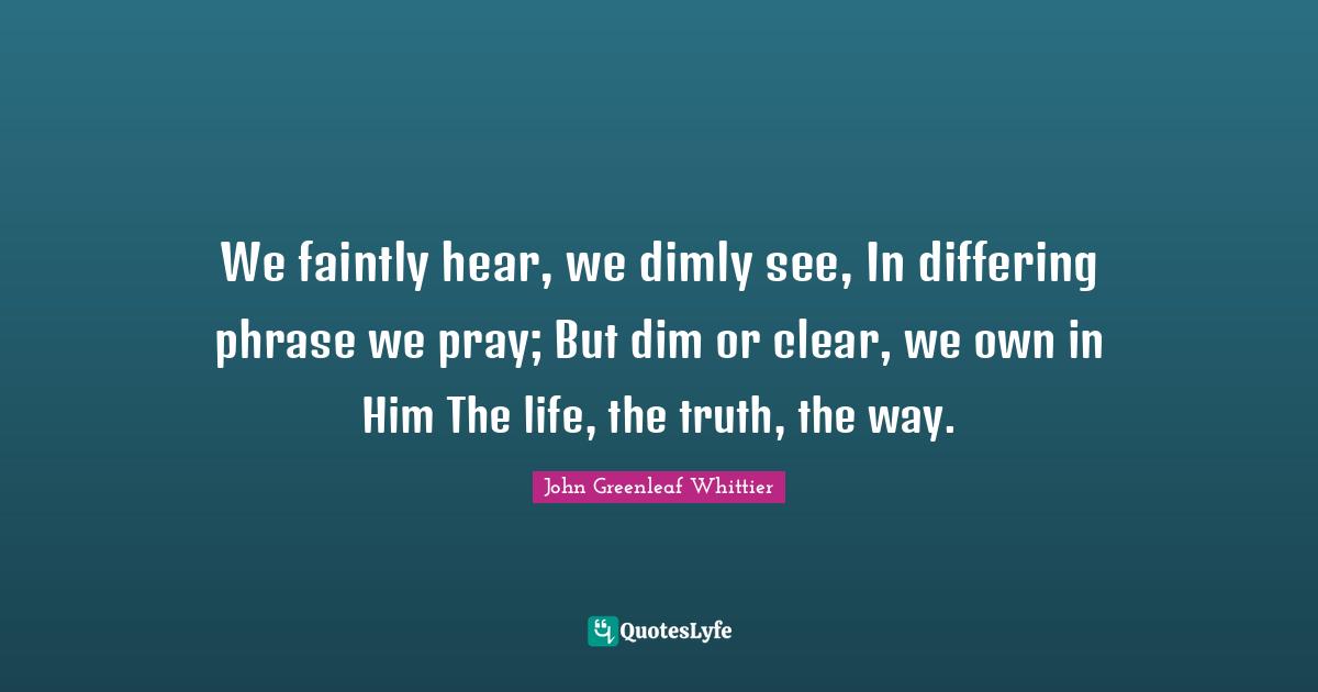We faintly hear, we dimly see, In differing phrase we pray; But dim or clear, we own in Him The life, the truth, the way.