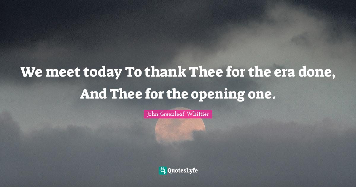 We meet today To thank Thee for the era done, And Thee for the opening one.