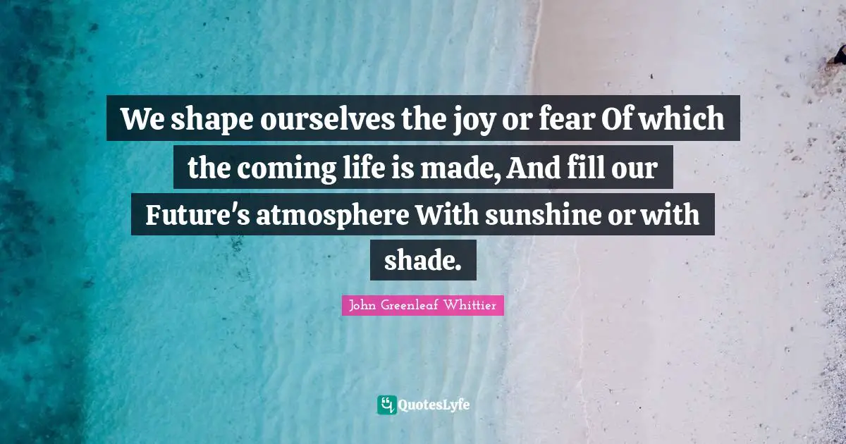 We shape ourselves the joy or fear Of which the coming life is made, And fill our Future's atmosphere With sunshine or with shade.