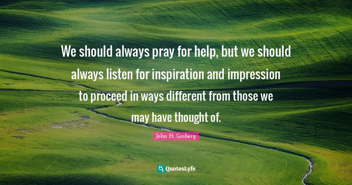 We should always pray for help, but we should always listen for inspiration and impression to proceed in ways different from those we may have thought of.