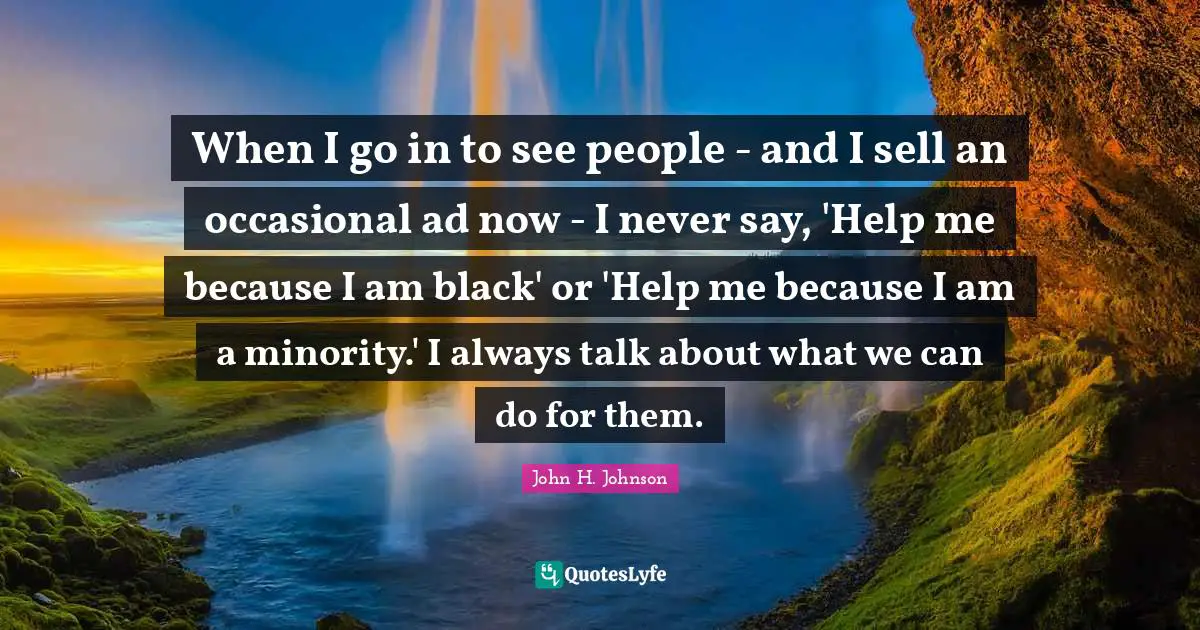 When I go in to see people - and I sell an occasional ad now - I never say, 'Help me because I am black' or 'Help me because I am a minority.' I always talk about what we can do for them.