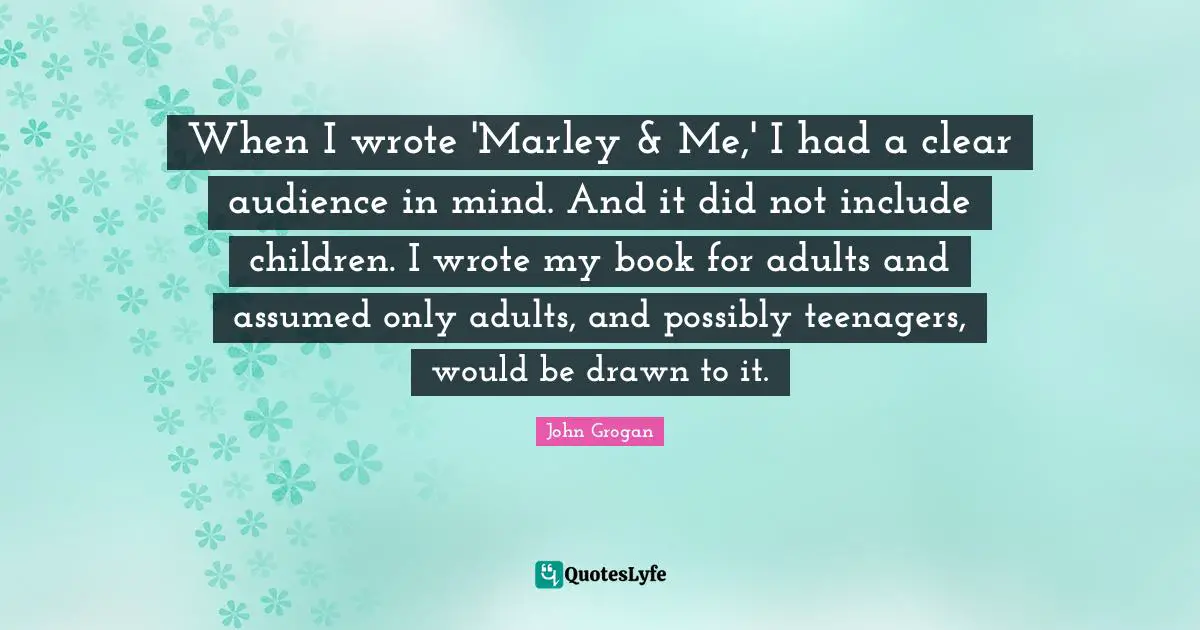 When I wrote 'Marley & Me,' I had a clear audience in mind. And it did not include children. I wrote my book for adults and assumed only adults, and possibly teenagers, would be drawn to it.