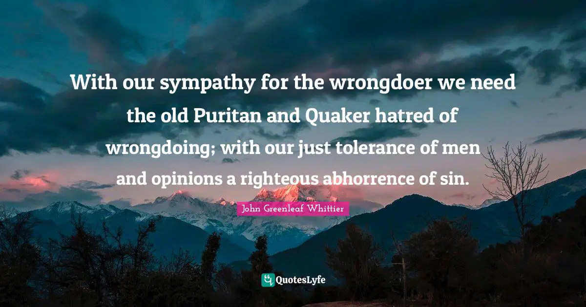 With our sympathy for the wrongdoer we need the old Puritan and Quaker hatred of wrongdoing; with our just tolerance of men and opinions a righteous abhorrence of sin.