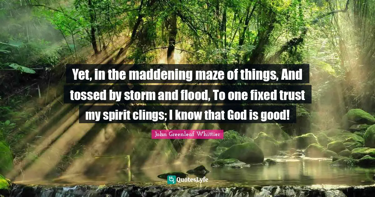 Yet, in the maddening maze of things, And tossed by storm and flood, To one fixed trust my spirit clings; I know that God is good!