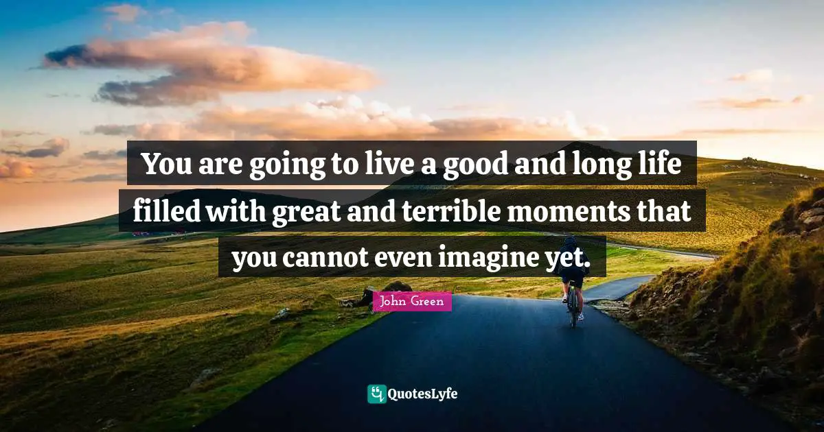 You are going to live a good and long life filled with great and terrible moments that you cannot even imagine yet.