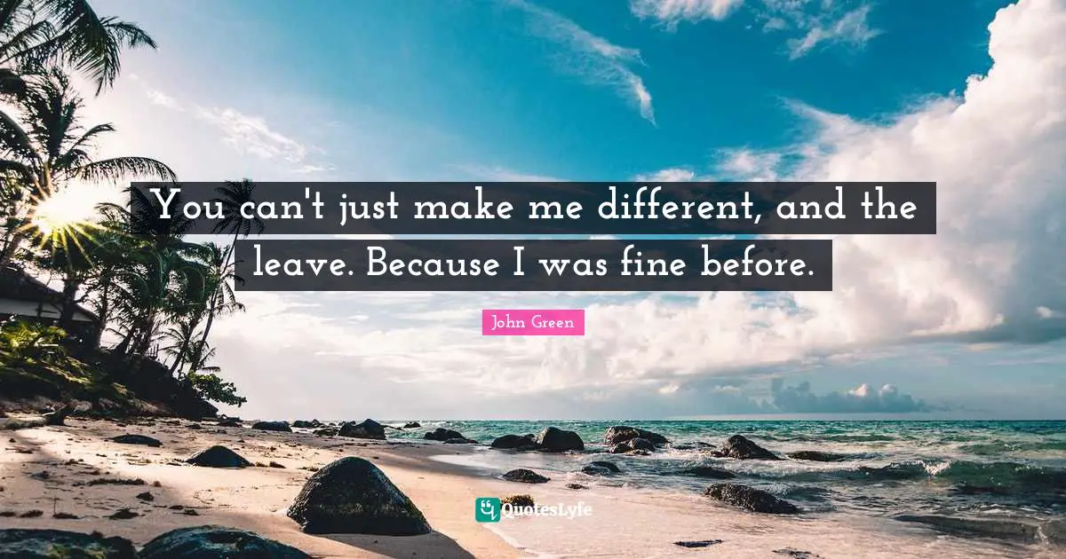 You can't just make me different, and the leave. Because I was fine before.