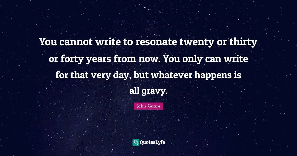 Gravy Quotes: "You cannot write to resonate twenty or thirty or forty years from now. You only can write for that very day, but whatever happens is all gravy."