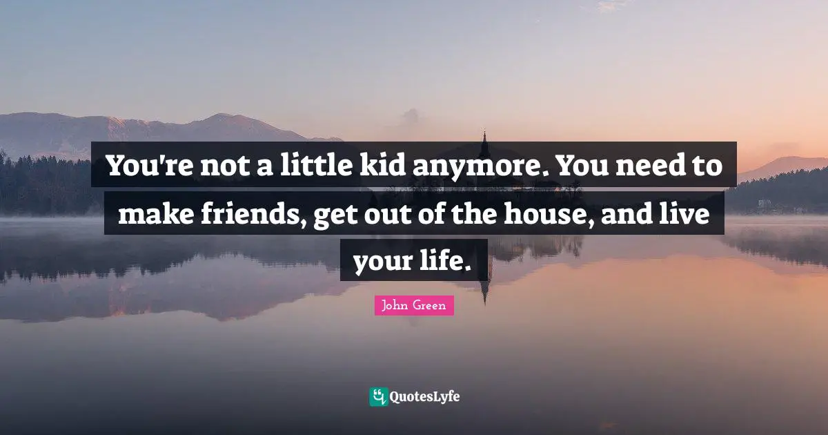 You're not a little kid anymore. You need to make friends, get out of the house, and live your life.