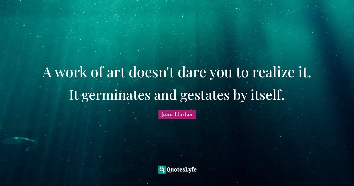 A work of art doesn't dare you to realize it. It germinates and gestates by itself.