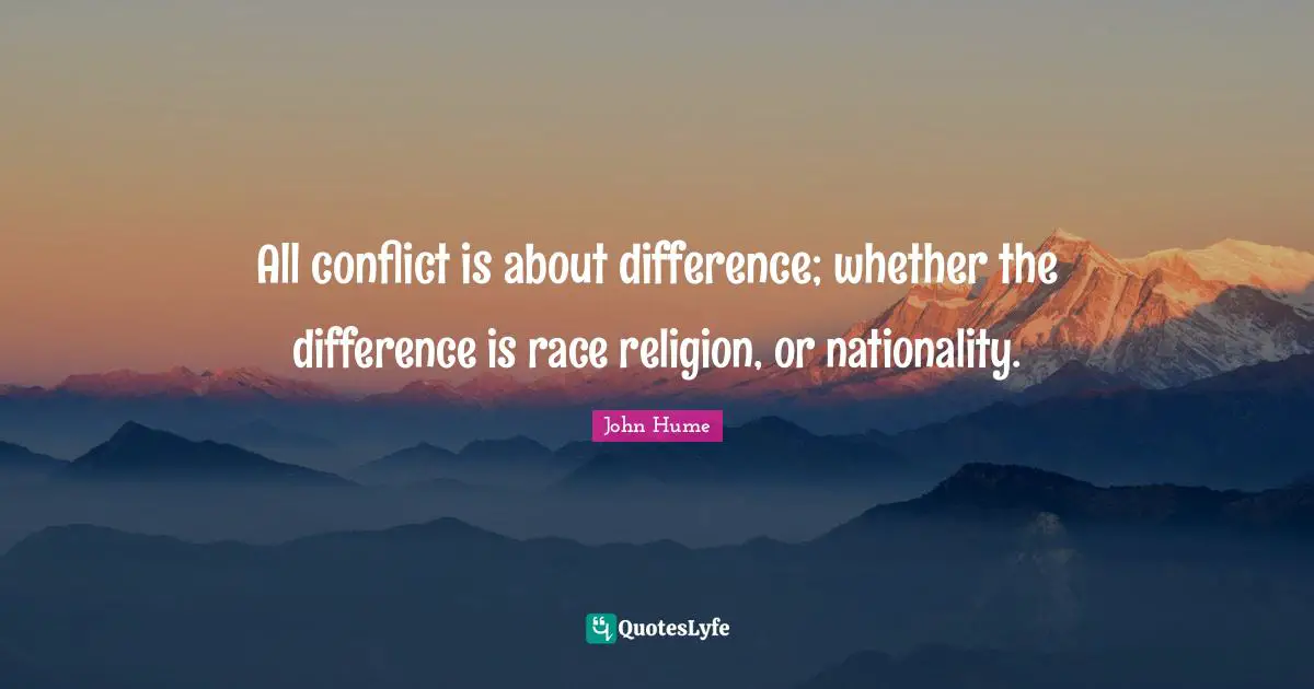 All conflict is about difference; whether the difference is race religion, or nationality.