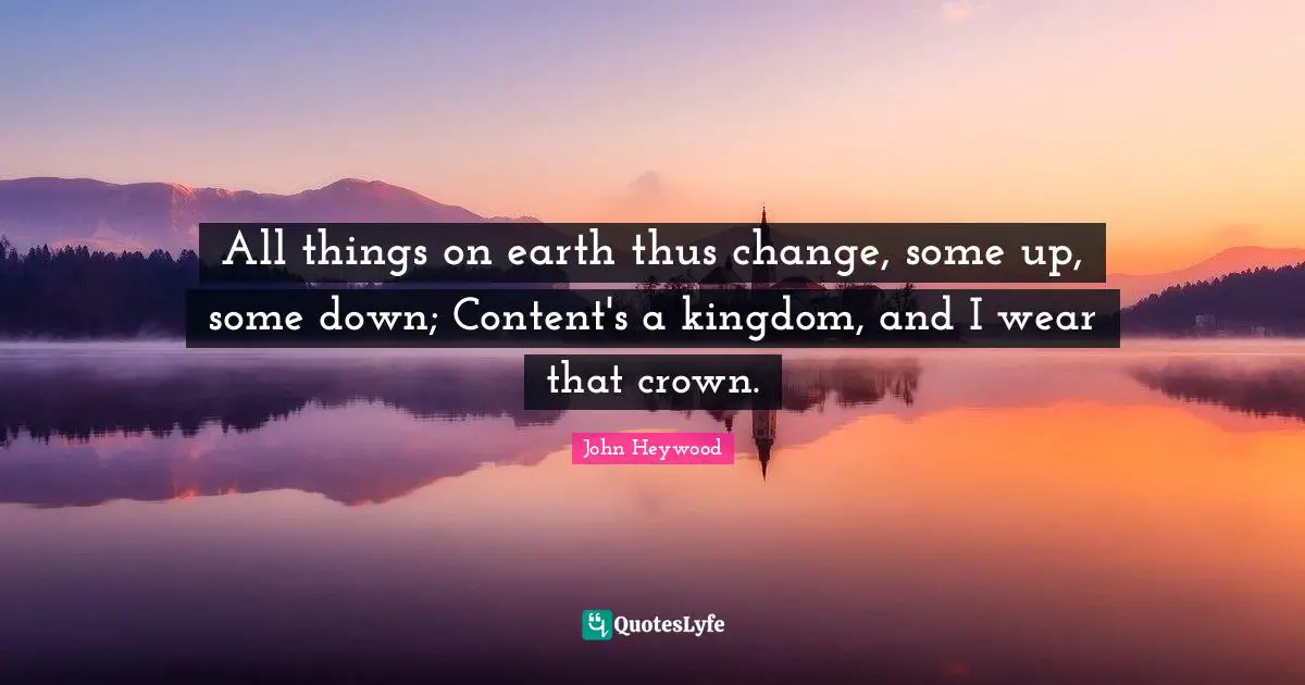 All things on earth thus change, some up, some down; Content's a kingdom, and I wear that crown.