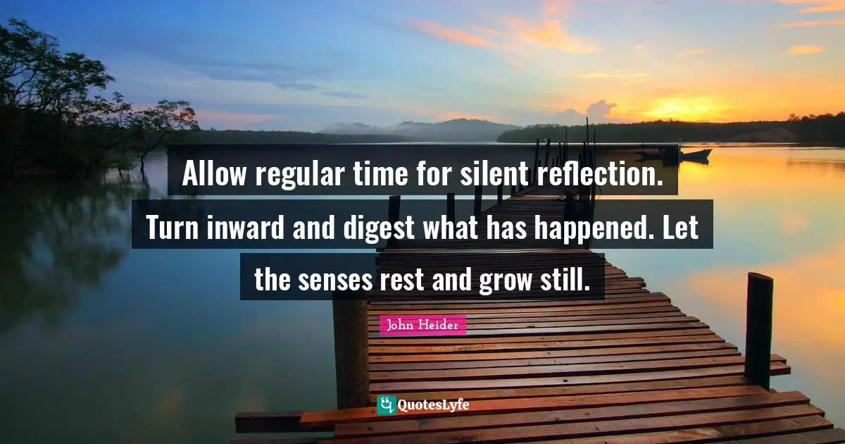 Allow regular time for silent reflection. Turn inward and digest what has happened. Let the senses rest and grow still.