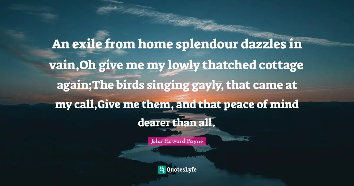 An exile from home splendour dazzles in vain,Oh give me my lowly thatched cottage again;The birds singing gayly, that came at my call,Give me them, and that peace of mind dearer than all.