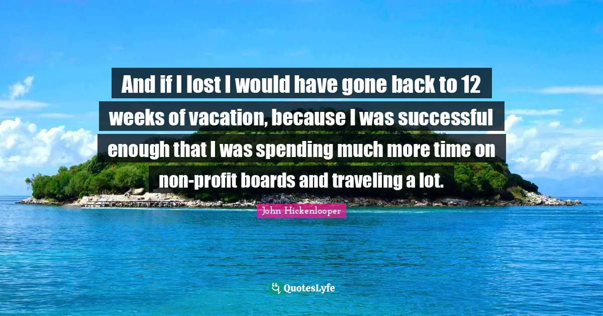 And if I lost I would have gone back to 12 weeks of vacation, because I was successful enough that I was spending much more time on non-profit boards and traveling a lot.