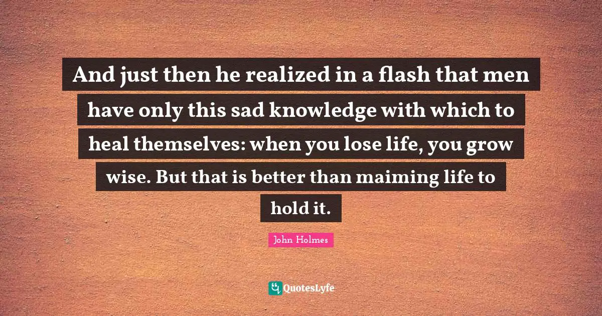 And just then he realized in a flash that men have only this sad knowledge with which to heal themselves: when you lose life, you grow wise. But that is better than maiming life to hold it.