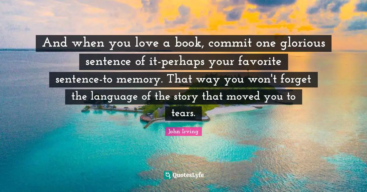 John Irving Quotes: "And when you love a book, commit one glorious sentence of it-perhaps your favorite sentence-to memory. That way you won't forget the language of the story that moved you to tears."