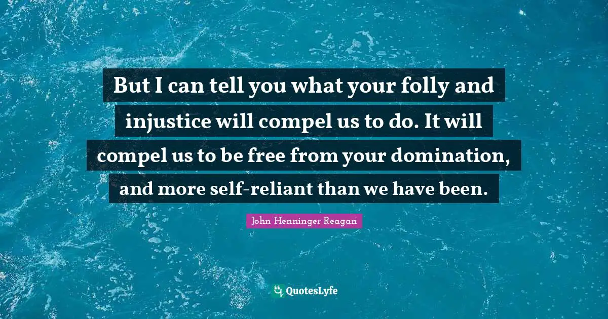 But I can tell you what your folly and injustice will compel us to do. It will compel us to be free from your domination, and more self-reliant than we have been.
