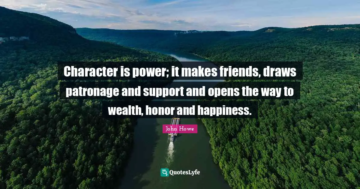 John Howe Quotes: "Character is power; it makes friends, draws patronage and support and opens the way to wealth, honor and happiness."