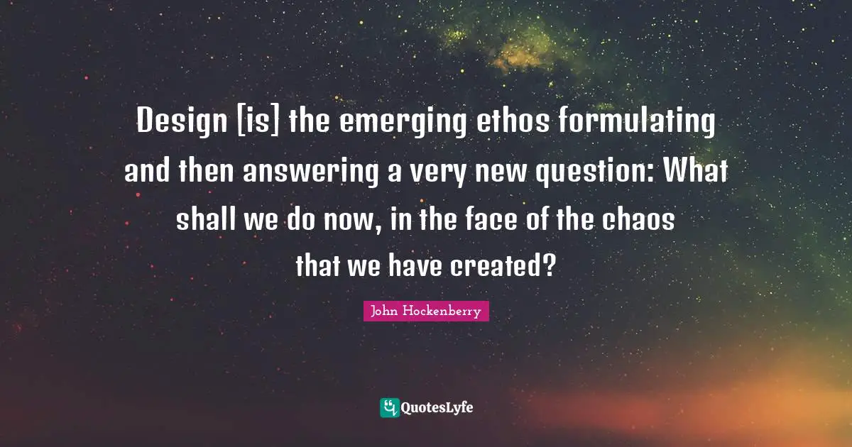Design [is] the emerging ethos formulating and then answering a very new question: What shall we do now, in the face of the chaos that we have created?