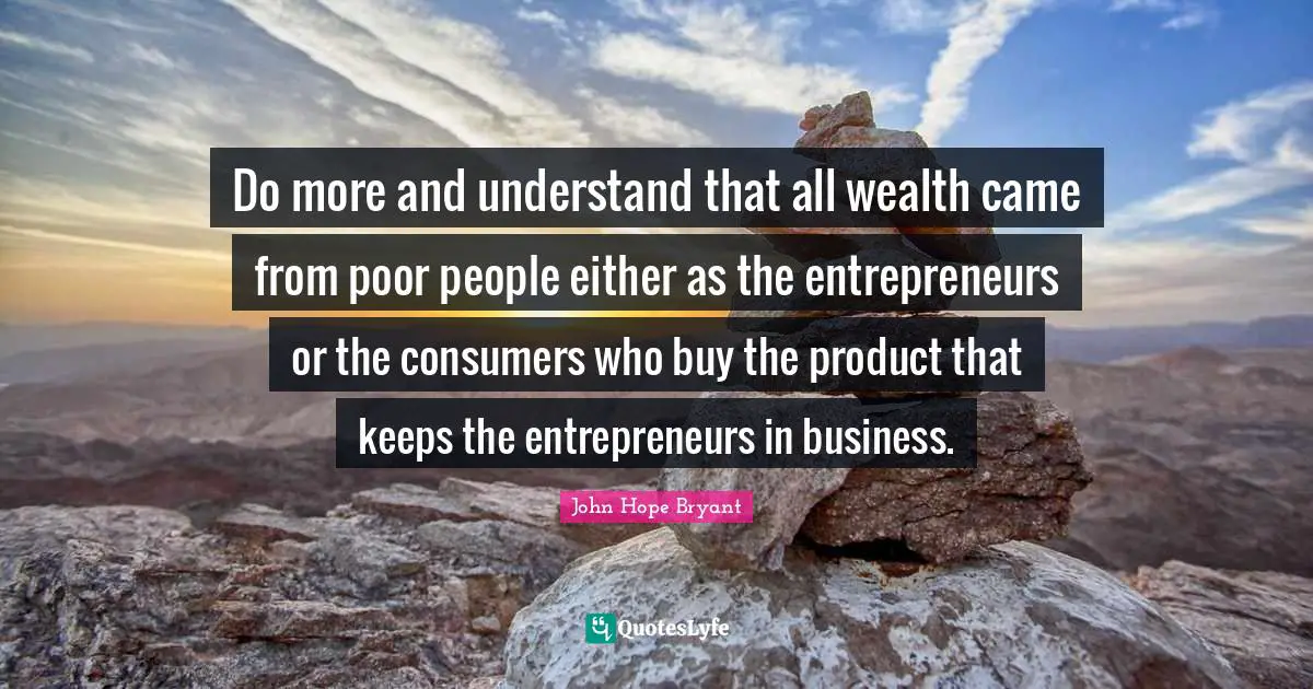 Poor People Quotes: "Do more and understand that all wealth came from poor people either as the entrepreneurs or the consumers who buy the product that keeps the entrepreneurs in business."