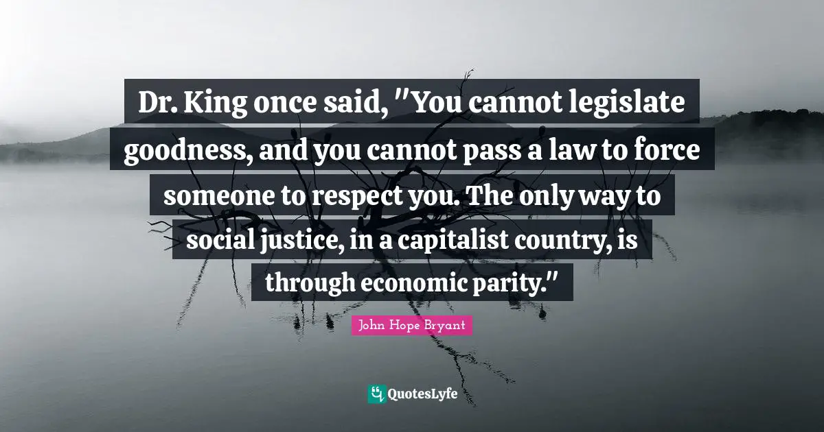Social Justice Quotes: "Dr. King once said, "You cannot legislate goodness, and you cannot pass a law to force someone to respect you. The only way to social justice, in a capitalist country, is through economic parity.""